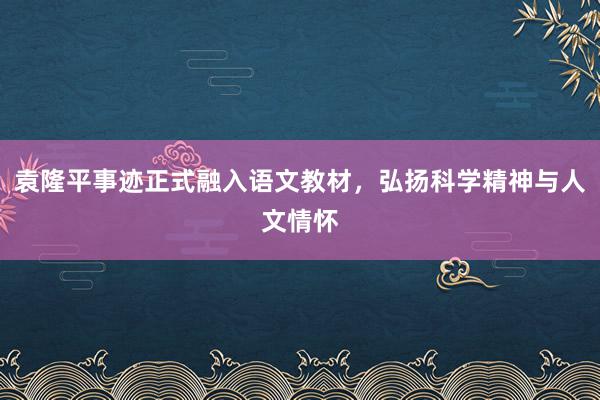 袁隆平事迹正式融入语文教材，弘扬科学精神与人文情怀