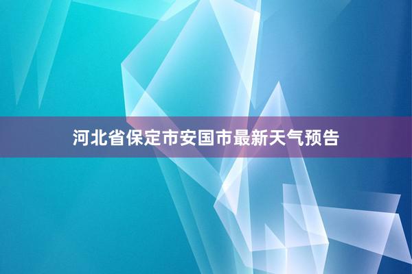 河北省保定市安国市最新天气预告